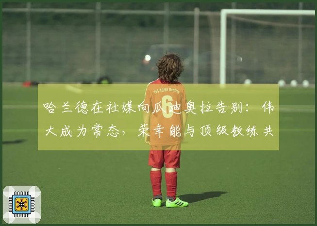 哈兰德在社媒向瓜迪奥拉告别：伟大成为常态，荣幸能与顶级教练共事