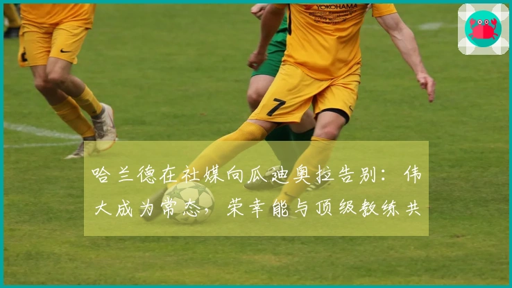 哈兰德在社媒向瓜迪奥拉告别：伟大成为常态，荣幸能与顶级教练共事